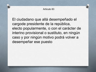 Articulo 83
El ciudadano que allá desempeñado el
cargode presidente de la república,
electo popularmente, o con el carácter de
interino provisional o sustituto, en ningún
caso y por ningún motivo podrá volver a
desempeñar ese puesto
 