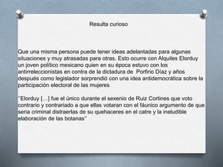 Resulta curioso
Que una misma persona puede tener ideas adelantadas para algunas
situaciones y muy atrasadas para otras. Esto ocurre con Alquiles Elorduy
un joven político mexicano quien en su época estuvo con los
antirreleccionistas en contra de la dictadura de Porfirio Díaz y años
después como legislador sorprendió con una idea antidemocrática sobre la
participación electoral de las mujeres
‘’Elorduy […] fue el único durante el sexenio de Ruiz Cortines que voto
contrario y contrariado a que ellas votaran con el fáunico argumento de que
seria criminal distraerlas de su quehaceres en el catre y la ineludible
elaboración de las botanas’’
 