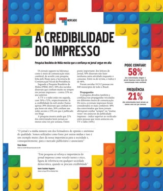 3A CIDADE
MERCADO
ACREDIBILIDADE
DOIMPRESSOPesquisaBrasileiradeMídiamostraqueaconfiançanojornalsegueemalta
Os jornais seguem na liderança
como o meio de comunicação mais
confiável, de acordo com pesquisa
feita pelo Ibope para a Secretaria de
Comunicação Social da Presidência.
Segundo a Pesquisa Brasileira de
Mídia (PBM) 2015, 58% dos ouvidos
disseram que confiam muito ou sempre
em jornais impressos – contra 53% no
ano anterior.
A TV e o rádio estão em seguida,
com 54% e 52%, respectivamente. Já
a credibilidade da web ainda é baixa:
apenas 30% disseram que confiam no
que leem em sites, 26% confiam nas
redes sociais e 25% em que é publicado
em blogs.
A pesquisa mostra ainda que 21%
dos entrevistados leem jornais ao
menos uma vez por semana. Outro
ponto importante: dos leitores de
jornal, 50% disseram não fazer
nenhuma outra atividade enquanto o
consome. Entre os de revista, o índice é
de 46%.
Foram ouvidas 18.312 pessoas em
848 municípios de todo o Brasil.
Propagandas
A pesquisa abordou também a
confiança nas propagandas veiculadas
em diferentes meios de comunicação.
De novo, os jornais impressos foram
considerados os mais confiáveis: 48%
dos entrevistados que leem jornais
afirmaram confiar “sempre” ou “muitas
vezes” em anúncios de publicidade
impressa – índice superior ao verificado
entre pessoas que veem anúncios em
TV e rádio (44%).
PODE CONFIAR!
58%dos entrevistados elegem o
jornal impresso como meio de
comunicação mais confiável
FREQUÊNCIA
21%dos entrevistados leem jornais ao
menos uma vez por semana
“Esta pesquisa só reforça a importância do
jornal impresso como veículo isento e ético,
figura de referência em qualquer sociedade
democrática, quando se procura credibilidade”
“O jornal é a mídia número um dos formadores de opinião e sinônimo
de qualidade. Somos utilizados como fonte por outras mídias e isso é
um exemplo muito claro da nossa importância para a sociedade e,
consequentemente, para o mercado publicitário e anunciante”
André Coutinho Nogueira
Diretor do Grupo EPTV em Ribeirão Preto
Flávio Steiner
Diretor do Comitê Mercado Anunciante da ANJ
 