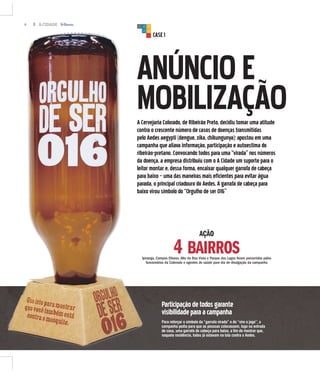 4 A CIDADE
CASE1
ANÚNCIOE
MOBILIZAÇÃOA Cervejaria Colorado, de Ribeirão Preto, decidiu tomar uma atitude
contra o crescente número de casos de doenças transmitidas
pelo Aedes aegypti (dengue, zika, chikungunya): apostou em uma
campanha que aliava informação, participação e autoestima do
ribeirão-pretano. Convocando todos para uma “virada” nos números
da doença, a empresa distribuiu com o A Cidade um suporte para o
leitor montar e, dessa forma, encaixar qualquer garrafa de cabeça
para baixo – uma das maneiras mais eficientes para evitar água
parada, o principal criadouro do Aedes. A garrafa de cabeça para
baixo virou símbolo do “Orgulho de ser 016”
AÇÃO
4 BAIRROSIpiranga, Campos Elíseos, Alto da Boa Vista e Parque dos Lagos foram percorridos pelos
funcionários da Colorado e agentes de saúde para dia de divulgação da campanha
Participaçãodetodosgarante
visibilidadeparaacampanha
Para reforçar o símbolo da “garrafa virada” e do “vire o jogo”, a
campanha pedia para que as pessoas colocassem, logo na entrada
de casa, uma garrafa de cabeça para baixo, a fim de mostrar que,
naquela residência, todos já estavam na luta contra o Aedes.
 