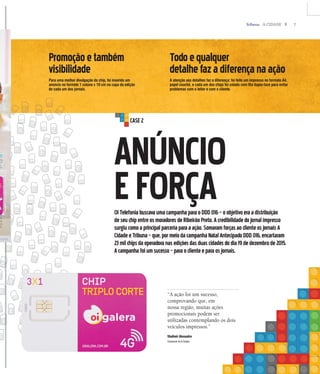 7A CIDADE
ANÚNCIO
EFORÇAOITelefoniabuscavaumacampanhaparaoDDD016–oobjetivoeraadistribuição
deseuchipentreosmoradoresdeRibeirãoPreto.Acredibilidadedojornalimpresso
surgiucomoaprincipalparceriaparaaação.SomaramforçasaoclienteosjornaisA
CidadeeTribuna–que,pormeiodacampanhaNatalAntecipadoDDD016,encartaram
23milchipsdaoperadoranasediçõesdasduascidadesdodia19dedezembrode2015.
Acampanhafoiumsucesso–paraoclienteeparaosjornais.
“A ação foi um sucesso,
comprovando que, em
nossa região, muitas ações
promocionais podem ser
utilizadas contemplando os dois
veículos impressos.”
Vladimir Alexandre
Comercial do A Cidade
Promoçãoetambém
visibilidade
Para uma melhor divulgação do chip, foi inserido um
anúncio no formato 1 coluna x 10 cm na capa da edição
de cada um dos jornais.
Todoequalquer
detalhefazadiferençanaação
A atenção aos detalhes faz a diferença: foi feito um impresso no formato A4,
papel couchê, e cada um dos chips foi colado com fita dupla-face para evitar
problemas com o leitor e com o cliente.
CASE2
 