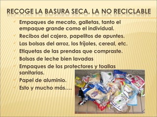  Empaques de mecato, galletas, tanto el
empaque grande como el individual.
 Recibos del cajero, papelitos de apuntes.
 Las bolsas del arroz, los fríjoles, cereal, etc.
 Etiquetas de las prendas que compraste.
 Bolsas de leche bien lavadas
 Empaques de los protectores y toallas
sanitarias.
 Papel de aluminio.
 Esto y mucho más….
 