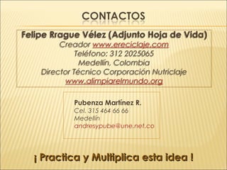 Felipe Rrague Vélez (Adjunto Hoja de Vida)
Creador www.ereciclaje.com
Teléfono: 312 2025065
Medellín, Colombia
Director Técnico Corporación Nutriclaje
www.alimpiarelmundo.org
Felipe Rrague Vélez (Adjunto Hoja de Vida)
Creador www.ereciclaje.com
Teléfono: 312 2025065
Medellín, Colombia
Director Técnico Corporación Nutriclaje
www.alimpiarelmundo.org
Pubenza Martínez R.
Cel. 315 464 66 66
Medellín
andresypube@une.net.co
¡ Practica y Multiplica esta idea !¡ Practica y Multiplica esta idea !
 