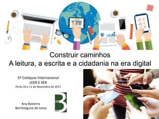 Construir caminhos
A leitura, a escrita e a cidadania na era digital
Ana Basterra
Berritzegune de Leioa
5º Colóquio Internacional
LEER E SER
Porto 10 e 11 de Novembro de 2017
 
