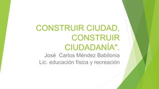 CONSTRUIR CIUDAD,
CONSTRUIR
CIUDADANÍA".
José Carlos Méndez Babilonia
Lic. educación física y recreación
 