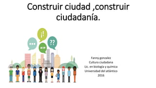 Construir ciudad ,construir
ciudadanía.
Fanny gonzalez
Cultura ciudadana
Lic. en biología y química
Universidad del atlántico
2016
 