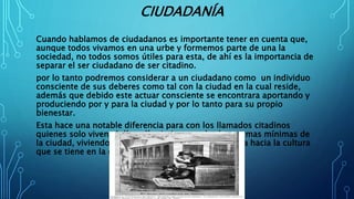 CIUDADANÍA
Cuando hablamos de ciudadanos es importante tener en cuenta que,
aunque todos vivamos en una urbe y formemos parte de una la
sociedad, no todos somos útiles para esta, de ahí es la importancia de
separar el ser ciudadano de ser citadino.
por lo tanto podremos considerar a un ciudadano como un individuo
consciente de sus deberes como tal con la ciudad en la cual reside,
además que debido este actuar consciente se encontrara aportando y
produciendo por y para la ciudad y por lo tanto para su propio
bienestar.
Esta hace una notable diferencia para con los llamados citadinos
quienes solo viven el día a día sin importarles las normas mínimas de
la ciudad, viviendo cegados por un velo de ignorancia hacia la cultura
que se tiene en la ciudad.
 