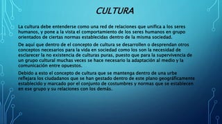 CULTURA
La cultura debe entenderse como una red de relaciones que unifica a los seres
humanos, y pone a la vista el comportamiento de los seres humanos en grupo
orientados de ciertas normas establecidas dentro de la misma sociedad.
De aquí que dentro de el concepto de cultura se desarrollen o desprendan otros
conceptos necesarios para la vida en sociedad como los son la necesidad de
esclarecer la no existencia de culturas puras, puesto que para la supervivencia de
un grupo cultural muchas veces se hace necesario la adaptación al medio y la
comunicación entre opuestos.
Debido a esto el concepto de cultura que se mantenga dentro de una urbe
reflejara los ciudadanos que se han gestado dentro de este plano geográficamente
establecido y marcado por el conjunto de costumbres y normas que se establecen
en ese grupo y su relaciones con los demás.
 