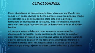 CONCLUSIONES.
Como ciudadanos se hace necesario tener claro que significa lo que
somos y en donde vivimos de hecho porque es nuestro principal medio
de subsistencia y de socialización, claro esta que la principal
formadora de ciudadanos es la escuela, mas sin embargo, debemos
tener en cuenta que la primera etapa de formación se da en el núcleo
familiar.
así que por lo tanto debemos tener en cuenta como estas dos
dinámicas de formación, donde realizamos la practica de ensaño y
error mantiene grietas en su sistema, que valore se están instaurando
y por el contrario cuales son los necesarios a reproducir mirando el
contexto histórico en el nos encontramos y los niños que se están
formando para luego ejercer su deber como ciudadanos y ciudadanas.
 