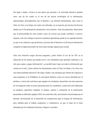 Sin lugar a dudas, vivimos en una época que presenta a la actividad educativa grandes

retos, uno de los cuales es el uso de las nuevas tecnologías de la información,

representadas, principalmente, por el Internet y sus distintas herramientas, tales como el

Chat, los foros y los blogs, las cuales son utilizadas, en su mayoría, por jóvenes de diversas

edades con el fin principal de entretenerse o de socializar. Ante este panorama, observamos

que la potencialidad de estos medios como un recurso que puede contribuir a innovar,

mejorar y dar otro enfoque al proceso enseñanza-aprendizaje queda en un segundo término,

ya que el uso educativo que profesores y jóvenes dan al Internet es el de buscar información

y pegarla en algún procesador de textos para entregar alguna tarea escolar.



Ante esta situación surgen diversas preguntas ¿cómo incluir el uso de las TIC en la

educación de tal manera que pueda servir a los estudiantes para aprender realmente y no

sólo para copiar y pegar información?, ¿es posible hacer algo con toda la información que

circula en la red?, ¿cómo utilizar las herramientas como el Chat, los blogs y los foros con

una intencionalidad educativa? Sin lugar a dudas, una estrategia que intenta dar respuesta a

estas preguntas es la WebQuest, la cual puede definirse como un recurso diseñado por el

profesor, a través del cual busca que equipos de estudiantes desarrollen una tarea (proceso

de investigación sobre un tema interesante para los estudiantes, a partir del cual elaborarán

un producto específico) mediante el manejo, análisis y utilización de la información

presentada en diferentes páginas Web, las cuales han sido previamente seleccionadas por el

docente, favoreciendo así el desarrollo de competencias para el manejo de información,

pero también para el trabajo cooperativo y colaborativo, ya que el logro de la tarea

demanda que los estudiantes discutan y lleguen a acuerdos.
 
