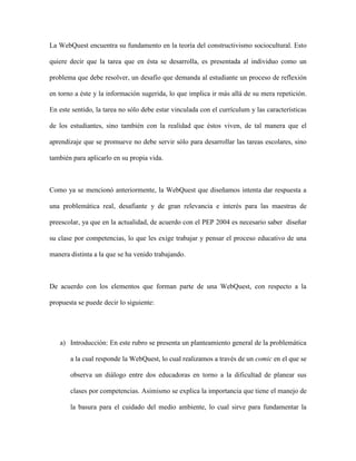 La WebQuest encuentra su fundamento en la teoría del constructivismo sociocultural. Esto

quiere decir que la tarea que en ésta se desarrolla, es presentada al individuo como un

problema que debe resolver, un desafío que demanda al estudiante un proceso de reflexión

en torno a éste y la información sugerida, lo que implica ir más allá de su mera repetición.

En este sentido, la tarea no sólo debe estar vinculada con el currículum y las características

de los estudiantes, sino también con la realidad que éstos viven, de tal manera que el

aprendizaje que se promueve no debe servir sólo para desarrollar las tareas escolares, sino

también para aplicarlo en su propia vida.



Como ya se mencionó anteriormente, la WebQuest que diseñamos intenta dar respuesta a

una problemática real, desafiante y de gran relevancia e interés para las maestras de

preescolar, ya que en la actualidad, de acuerdo con el PEP 2004 es necesario saber diseñar

su clase por competencias, lo que les exige trabajar y pensar el proceso educativo de una

manera distinta a la que se ha venido trabajando.



De acuerdo con los elementos que forman parte de una WebQuest, con respecto a la

propuesta se puede decir lo siguiente:




   a) Introducción: En este rubro se presenta un planteamiento general de la problemática

       a la cual responde la WebQuest, lo cual realizamos a través de un comic en el que se

       observa un diálogo entre dos educadoras en torno a la dificultad de planear sus

       clases por competencias. Asimismo se explica la importancia que tiene el manejo de

       la basura para el cuidado del medio ambiente, lo cual sirve para fundamentar la
 