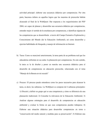 actividad principal: elaborar una secuencia didáctica por competencias. Por otra

   parte, hacemos énfasis en aquellos logros que las maestras de preescolar habrán

   alcanzado al final de la WebQuest: Dar respuesta a los requerimientos del PEP

   2004, ser capaz de planear y desarrollar una secuencia didáctica por competencias,

   entender mejor el sentido de la enseñanza por competencias, e identificar algunas de

   las competencias que se desarrollarán a través del Campo Formativo Exploración y

   Conocimiento del Mundo (de la Educación Ambiental), así como desarrollar y

   ejercitar habilidades de búsqueda y manejo de información en Internet.




b) Tarea: Como se mencionó anteriormente, la tarea parte de un problema real que las

   educadoras enfrentan en sus aulas: la planeación por competencias. En este sentido,

   la tarea es la de diseñar y poner en marcha una secuencia didáctica para el

   desarrollo de competencias en educación preescolar, relacionada con el tema

   “Manejo de la Basura en mi escuela”



c) Proceso: El proceso puede entenderse como los pasos necesarios para alcanzar la

   tarea, es decir, las subtareas. La WebQuest se compone de 6 subtareas principales:

   1) Discutir y definir en grupo qué es una competencia y cómo se diferencia de una

   planeación tradicional; 2) Consultar la relevancia de la Educación Ambiental; 3)

   Analizar algunas estrategias para el desarrollo de competencias en educación

   ambiental y evaluar la forma en que esas competencias pueden trabajarse; 4)

   Elaborar una situación didáctica para desarrollar competencias en torno a

   "conservación del medio natural y medidas para su preservación", 5) Elaborar una
 