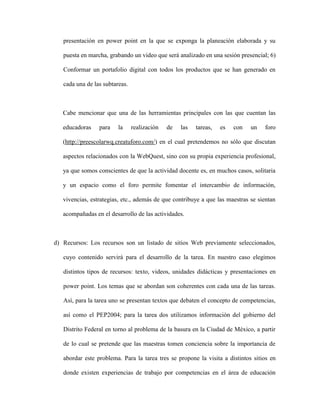 presentación en power point en la que se exponga la planeación elaborada y su

   puesta en marcha, grabando un video que será analizado en una sesión presencial; 6)

   Conformar un portafolio digital con todos los productos que se han generado en

   cada una de las subtareas.



   Cabe mencionar que una de las herramientas principales con las que cuentan las

   educadoras    para    la     realización   de   las   tareas,   es   con   un   foro

   (http://preescolarwq.creatuforo.com/) en el cual pretendemos no sólo que discutan

   aspectos relacionados con la WebQuest, sino con su propia experiencia profesional,

   ya que somos conscientes de que la actividad docente es, en muchos casos, solitaria

   y un espacio como el foro permite fomentar el intercambio de información,

   vivencias, estrategias, etc., además de que contribuye a que las maestras se sientan

   acompañadas en el desarrollo de las actividades.



d) Recursos: Los recursos son un listado de sitios Web previamente seleccionados,

   cuyo contenido servirá para el desarrollo de la tarea. En nuestro caso elegimos

   distintos tipos de recursos: texto, videos, unidades didácticas y presentaciones en

   power point. Los temas que se abordan son coherentes con cada una de las tareas.

   Así, para la tarea uno se presentan textos que debaten el concepto de competencias,

   así como el PEP2004; para la tarea dos utilizamos información del gobierno del

   Distrito Federal en torno al problema de la basura en la Ciudad de México, a partir

   de lo cual se pretende que las maestras tomen conciencia sobre la importancia de

   abordar este problema. Para la tarea tres se propone la visita a distintos sitios en

   donde existen experiencias de trabajo por competencias en el área de educación
 