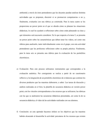 ambiental; a través de éstos pretendemos que las docentes puedan analizar distintas

   actividades que se proponen, discernir si se promueven competencias o no y,

   finalmente, evaluarlas con una rúbrica ya construida. Para la tarea cuatro se les

   proporciona un power point en el que se aborda cómo se planean las situaciones

   didácticas, lo cual les ayudará a reflexionar sobre cómo están planeando su clase y

   qué elementos será necesario considerar. En lo que respecta a la tarea 5, se presenta

   un power point sobre las características que deben tener los videos, así como una

   rúbrica para analizarlo, tanto individualmente como en el grupo; con esta actividad

   pretendemos que las profesoras reflexionen sobre su propia práctica. Finalmente,

   para la tarea seis se presenta una rúbrica para la evaluación de los portafolios

   electrónicos.




e) Evaluación: Para este proceso utilizamos instrumentos que corresponden a la

   evaluación auténtica. Por consiguiente se realiza a partir de un cuestionario

   reflexivo y la integración de un portafolio electrónico de evidencias que contiene los

   diversos productos que las maestras elaboraron, a saber: Las tareas de discusión y

   análisis realizadas en el foro; la plantilla de secuencia didáctica en versión power

   point, con los vínculos correspondientes a los recursos que se utilizaron; las rúbricas

   con las que se analizaron las secuencias didácticas presentadas, así como la de su

   secuencia didáctica; el video de las actividades realizadas con sus alumnos.




f) Conclusión: en este apartado hacemos énfasis en los objetivos que las maestras

   habrán alcanzado al desarrollar la actividad: percatarse de los recursos que existen
 