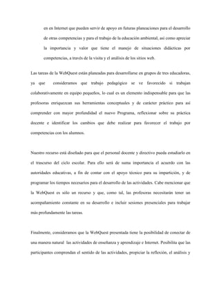 en en Internet que pueden servir de apoyo en futuras planeaciones para el desarrollo

       de otras competencias y para el trabajo de la educación ambiental, así como apreciar

       la importancia y valor que tiene el manejo de situaciones didácticas por

       competencias, a través de la visita y el análisis de los sitios web.


Las tareas de la WebQuest están planeadas para desarrollarse en grupos de tres educadoras,

ya que       consideramos que trabajo pedagógico se ve favorecido si trabajan

colaborativamente en equipo pequeños, lo cual es un elemento indispensable para que las

profesoras enriquezcan sus herramientas conceptuales y de carácter práctico para así

comprender con mayor profundidad el nuevo Programa, reflexionar sobre su práctica

docente e identificar los cambios que debe realizar para favorecer el trabajo por

competencias con los alumnos.



Nuestro recurso está diseñado para que el personal docente y directivo pueda estudiarlo en

el trascurso del ciclo escolar. Para ello será de suma importancia el acuerdo con las

autoridades educativas, a fin de contar con el apoyo técnico para su impartición, y de

programar los tiempos necesarios para el desarrollo de las actividades. Cabe mencionar que

la WebQuest es sólo un recurso y que, como tal, las profesoras necesitarán tener un

acompañamiento constante en su desarrollo e incluir sesiones presenciales para trabajar

más profundamente las tareas.



Finalmente, consideramos que la WebQuest presentada tiene la posibilidad de conectar de

una manera natural las actividades de enseñanza y aprendizaje e Internet. Posibilita que las

participantes comprendan el sentido de las actividades, propiciar la reflexión, el análisis y
 