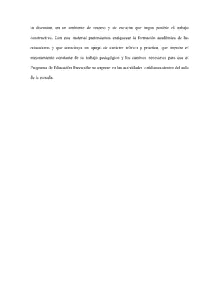 la discusión, en un ambiente de respeto y de escucha que hagan posible el trabajo

constructivo. Con este material pretendemos enriquecer la formación académica de las

educadoras y que constituya un apoyo de carácter teórico y práctico, que impulse el

mejoramiento constante de su trabajo pedagógico y los cambios necesarios para que el

Programa de Educación Preescolar se exprese en las actividades cotidianas dentro del aula

de la escuela.
 