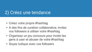 2) Créez une tendance
• Créez votre propre #hashtag
• A des fins de curation collaborative, invitez
vos followers à utiliser votre #hashtag
• Organisez un jeu concours pour inciter les
gens à user et abuser de votre #hashtag
• Soyez ludique avec vos followers
 