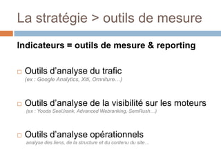 La stratégie > outils de mesureIndicateurs = outils de mesure & reportingOutils d’analyse du trafic(ex : Google Analytics, Xiti, Omniture…)Outils d’analyse de la visibilité sur les moteurs (ex : Yooda SeeUrank, Advanced Webranking, SemRush…)Outils d’analyse opérationnels analyse des liens, de la structure et du contenu du site…