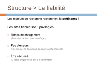 Les moteurs de recherche recherchent la pertinence !Les sites fiables sont  privilégiés Temps de chargement(Les sites rapides sont avantagés)Peu d’erreurs	(Les sites avec beaucoup d’erreurs sont pénalisés)Être sécurisé	(Google bloque votre site s’il est infecté)Structure > La fiabilité