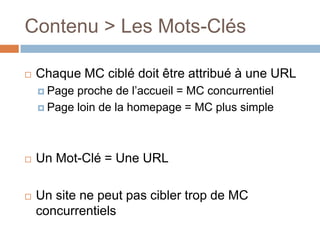 Contenu > Les Mots-Clés Chaque MC ciblé doit être attribué à une URLPage proche de l’accueil = MC concurrentielPage loin de la homepage = MC plus simpleUn Mot-Clé = Une URLUn site ne peut pas cibler trop de MC concurrentiels