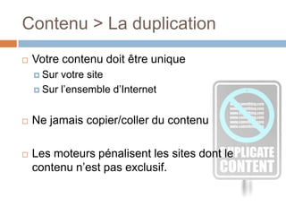 Contenu > La duplicationVotre contenu doit être unique Sur votre siteSur l’ensemble d’InternetNe jamais copier/coller du contenuLes moteurs pénalisent les sites dont le contenu n’est pas exclusif.
