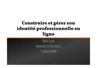 Construire et gérer son
identité professionnelle en
           ligne
             IDRAC Lyon
        Vendredi 14/01/2011
           © Julien PIERRE
 