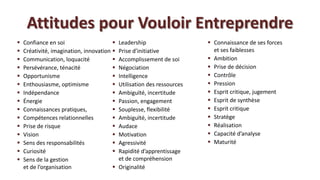 Attitudes pour Vouloir Entreprendre
   Confiance en soi                       Leadership                    Connaissance de ses forces
   Créativité, imagination, innovation    Prise d’initiative             et ses faiblesses
   Communication, loquacité               Accomplissement de soi        Ambition
   Persévérance, ténacité                 Négociation                   Prise de décision
   Opportunisme                           Intelligence                  Contrôle
   Enthousiasme, optimisme                Utilisation des ressources    Pression
   Indépendance                           Ambiguïté, incertitude        Esprit critique, jugement
   Énergie                                Passion, engagement           Esprit de synthèse
   Connaissances pratiques,               Souplesse, flexibilité        Esprit critique
   Compétences relationnelles             Ambiguïté, incertitude        Stratège
   Prise de risque                        Audace                        Réalisation
   Vision                                 Motivation                    Capacité d’analyse
   Sens des responsabilités               Agressivité                   Maturité
   Curiosité                              Rapidité d’apprentissage
   Sens de la gestion                      et de compréhension
    et de l’organisation                   Originalité
 