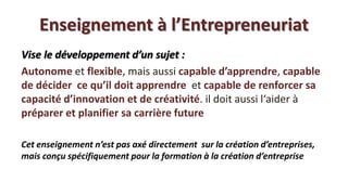 Enseignement à l’Entrepreneuriat
Vise le développement d’un sujet :
Autonome et flexible, mais aussi capable d’apprendre, capable
de décider ce qu’il doit apprendre et capable de renforcer sa
capacité d’innovation et de créativité. il doit aussi l‘aider à
préparer et planifier sa carrière future

Cet enseignement n’est pas axé directement sur la création d’entreprises,
mais conçu spécifiquement pour la formation à la création d’entreprise
 