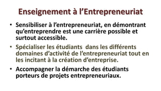 Enseignement à l’Entrepreneuriat
• Sensibiliser à l’entrepreneuriat, en démontrant
  qu’entreprendre est une carrière possible et
  surtout accessible.
• Spécialiser les étudiants dans les différents
  domaines d’activité de l’entrepreneuriat tout en
  les incitant à la création d’entreprise.
• Accompagner la démarche des étudiants
  porteurs de projets entrepreneuriaux.
 
