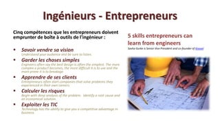 Ingénieurs - Entrepreneurs
Cinq compétences que les entrepreneurs doivent
emprunter de boîte à outils de l'ingénieur :                              5 skills entrepreneurs can
                                                                          learn from engineers
   Savoir vendre sa vision                                               Sasha Gurke is Senior Vice President and co-founder of Knovel

    Understand your audience and be sure to listen.
   Garder les choses simples
    Engineers often say the best design is often the simplest. The more
    complex a product becomes, the more difficult it is to use and the
    more prone it is to breakage.
   Apprendre de ses clients
    Entrepreneurs often start companies that solve problems they
    experienced in their own careers.
   Calculer les risques
    Begin with deep analysis of the problem. Identify a root cause and
    an economical solution.
   Exploiter les TIC
    Technology has the ability to give you a competitive advantage in
    business.
 