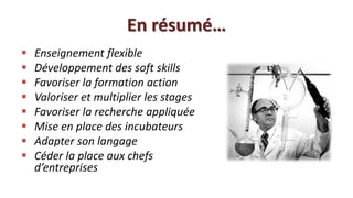 En résumé…
   Enseignement flexible
   Développement des soft skills
   Favoriser la formation action
   Valoriser et multiplier les stages
   Favoriser la recherche appliquée
   Mise en place des incubateurs
   Adapter son langage
   Céder la place aux chefs
    d’entreprises
 