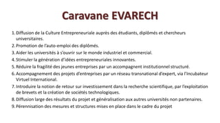 Caravane EVARECH
1. Diffusion de la Culture Entrepreneuriale auprès des étudiants, diplômés et chercheurs
   universitaires.
2. Promotion de l’auto-emploi des diplômés.
3. Aider les universités à s’ouvrir sur le monde industriel et commercial.
4. Stimuler la génération d’idées entrepreneuriales innovantes.
5. Réduire la fragilité des jeunes entreprises par un accompagnent institutionnel structuré.
6. Accompagnement des projets d’entreprises par un réseau transnational d’expert, via l’Incubateur
   Virtuel International.
7. Introduire la notion de retour sur investissement dans la recherche scientifique, par l’exploitation
   de brevets et la création de sociétés technologiques.
8. Diffusion large des résultats du projet et généralisation aux autres universités non partenaires.
9. Pérennisation des mesures et structures mises en place dans le cadre du projet
 