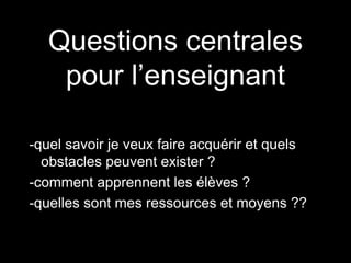 Questions centrales 
pour l’enseignant 
-quel savoir je veux faire acquérir et quels 
obstacles peuvent exister ? 
-comment apprennent les élèves ? 
-quelles sont mes ressources et moyens ?? 
 