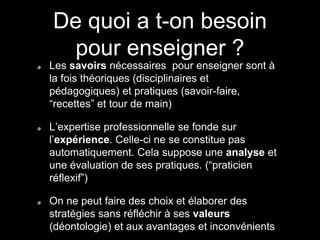 De quoi a t-on besoin 
pour enseigner ? 
Les savoirs nécessaires pour enseigner sont à 
la fois théoriques (disciplinaires et 
pédagogiques) et pratiques (savoir-faire, 
“recettes” et tour de main) 
L’expertise professionnelle se fonde sur 
l’expérience. Celle-ci ne se constitue pas 
automatiquement. Cela suppose une analyse et 
une évaluation de ses pratiques. (“praticien 
réflexif”) 
On ne peut faire des choix et élaborer des 
stratégies sans réfléchir à ses valeurs 
(déontologie) et aux avantages et inconvénients 
 