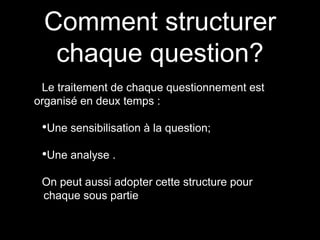 Comment structurer 
chaque question? 
Le traitement de chaque questionnement est 
organisé en deux temps : 
•Une sensibilisation à la question; 
•Une analyse . 
On peut aussi adopter cette structure pour 
chaque sous partie 
 