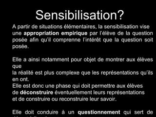 Sensibilisation? 
A partir de situations élémentaires, la sensibilisation vise 
une appropriation empirique par l’élève de la question 
posée afin qu’il comprenne l’intérêt que la question soit 
posée. 
Elle a ainsi notamment pour objet de montrer aux élèves 
que 
la réalité est plus complexe que les représentations qu’ils 
en ont. 
Elle est donc une phase qui doit permettre aux élèves 
de déconstruire éventuellement leurs représentations 
et de construire ou reconstruire leur savoir. 
Elle doit conduire à un questionnement qui sert de 
départ à l’analyse. 
 