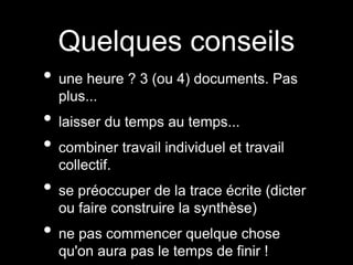 Quelques conseils 
• une heure ? 3 (ou 4) documents. Pas 
plus... 
• laisser du temps au temps... 
• combiner travail individuel et travail 
collectif. 
• se préoccuper de la trace écrite (dicter 
ou faire construire la synthèse) 
• ne pas commencer quelque chose 
qu'on aura pas le temps de finir ! 
 