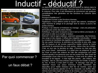 Inductif - déductif ? La distinction concerne tout ce qui est perceptible du dehors dans la 
personne et dans son entourage. Bornons nous à la considérer dans 
le costume. Pour cela, il est nécessaire de commencer par quelques 
considérations très générales sur les fonctions du costume dans 
l'humanité. 
Pourquoi s'habille-t-on ? 
Le vêtement humain a des fonctions diverses. 
Hygiénique, il nous défend contre la rigueur des saisons, remplaçant 
chez l'homme le pelage et le plumage dont la nature a pourvu les 
autres animaux. 
Pudique, il se rattache à l'institution du mariage : c'est une précaution 
de la jalousie contre des désirs illicites. 
Esthétique, il fait valoir la beauté ou bien il est lui-même une beauté ; il 
sert aussi à voiler ou à corriger la laideur. 
Distinctif, il est le signe extérieur, aisément saisissable, des fonctions, 
des rangs et des classes. Il efface des inégalités individuelles ; il crée 
ou consacre et manifeste des égalités et des inégalités sociales. 
De ces quatre fonctions, la première est peut-être la plus utile, mais 
elle fut toujours et est encore aujourd'hui traitée comme la moins 
importante et subordonnée aux trois autres, même chez les civilisés. 
C'est, en tout cas, la dernière en date. L'homme ne s'est pas vêtu 
pour avoir chaud ; tardivement, il a utilisé pour se préserver du froid 
de l’hiver et aussi des ardeurs de l’été des accessoires qu'il avait 
d'abord ajoutés à sa personne pour de tout autres fins. Bien avant de 
s'envelopper d'une robe et d'un manteau, il s'est orné de colliers, de 
bracelets et de bagues ; il s'est logé des pierres ; des métaux, des 
coquilles ; des os, des bois précieux dans le lobe de l'oreille, la cloison 
du nez, la lèvre. Il s'est peint la peau : le tatouage n'est pas un 
vêtement chaud. Les peaux d'animaux furent l'exhibition des 
dépouilles qu'un habile chasseur était fier de montrer, avant que 
l'arrivée de la période glacière en fit une nécessité. Les étoffes elles-mêmes 
furent des engins de pêche et de chasse, puis des insignes et 
des trophées, plus tard seulement des défenses contre les 
Par quoi commencer ? 
un faux débat ? 
 