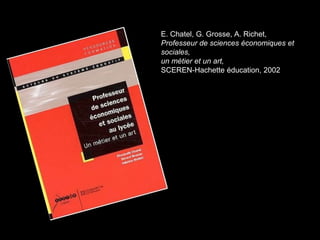 E. Chatel, G. Grosse, A. Richet, 
Professeur de sciences économiques et 
sociales, 
un métier et un art, 
SCEREN-Hachette éducation, 2002 
 