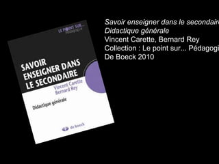 Savoir enseigner dans le secondaire 
Didactique générale 
Vincent Carette, Bernard Rey 
Collection : Le point sur... Pédagogie 
De Boeck 2010 
 