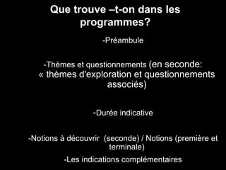 Que trouve –t-on dans les 
programmes? 
-Préambule 
-Thèmes et questionnements (en seconde: 
« thèmes d'exploration et questionnements 
associés) 
-Durée indicative 
-Notions à découvrir (seconde) / Notions (première et 
terminale) 
-Les indications complémentaires 
 