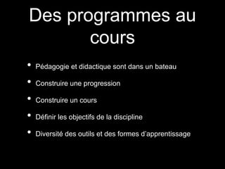 Des programmes au 
cours 
• Pédagogie et didactique sont dans un bateau 
• Construire une progression 
• Construire un cours 
• Définir les objectifs de la discipline 
• Diversité des outils et des formes d’apprentissage 
 