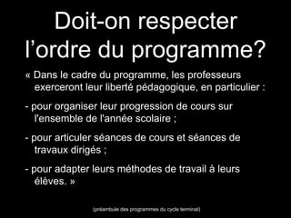 Doit-on respecter 
l’ordre du programme? 
« Dans le cadre du programme, les professeurs 
exerceront leur liberté pédagogique, en particulier : 
- pour organiser leur progression de cours sur 
l'ensemble de l'année scolaire ; 
- pour articuler séances de cours et séances de 
travaux dirigés ; 
- pour adapter leurs méthodes de travail à leurs 
élèves. » 
(préambule des programmes du cycle terminal) 
 