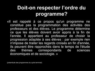 Doit-on respecter l’ordre du 
programme? 
«Il est rappelé à ce propos qu'un programme ne 
constitue pas la programmation des activités des 
professeurs et des élèves. Le programme détermine 
ce que les élèves doivent avoir appris à la fin de 
l'année. Il appartient au professeur de choisir la 
progression adaptée à ses élèves : par exemple rien 
n'impose de traiter les regards croisés en fin d'année, 
ils peuvent être rapprochés dans le temps de l'étude 
des thèmes correspondants de sciences 
économiques et de sociologie. » 
(préambule des programmes du cycle terminal) 
 