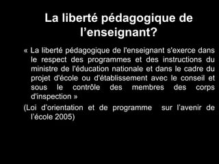 La liberté pédagogique de 
l’enseignant? 
« La liberté pédagogique de l'enseignant s'exerce dans 
le respect des programmes et des instructions du 
ministre de l'éducation nationale et dans le cadre du 
projet d'école ou d'établissement avec le conseil et 
sous le contrôle des membres des corps 
d'inspection » 
(Loi d’orientation et de programme sur l’avenir de 
l’école 2005) 
 