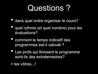 Questions ? 
• dans quel ordre organiser le cours? 
• quel rythme (et quel nombre) pour les 
évaluations? 
• comment le temps indicatif des 
programmes est-il calculé ? 
• Les profs qui finissent le programme 
sont-ils des extraterrestres? 
+ les vôtres...! 
 