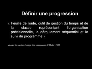 Définir une progression 
« Feuille de route, outil de gestion du temps et de 
la classe représentant l’organisation 
prévisionnelle, le déroulement séquentiel et le 
suivi du programme » 
Manuel de survie à l’usage des enseignants, F.Muller, 2005 
 