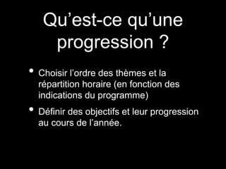 Qu’est-ce qu’une 
progression ? 
• Choisir l’ordre des thèmes et la 
répartition horaire (en fonction des 
indications du programme) 
• Définir des objectifs et leur progression 
au cours de l’année. 
 