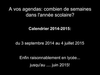 A vos agendas: combien de semaines 
dans l'année scolaire? 
Calendrier 2014-2015: 
du 3 septembre 2014 au 4 juillet 2015 
Enfin raisonnablement en lycée... 
jusqu'au .... juin 2015! 
 
