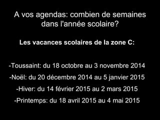 A vos agendas: combien de semaines 
dans l'année scolaire? 
Les vacances scolaires de la zone C: 
-Toussaint: du 18 octobre au 3 novembre 2014 
-Noël: du 20 décembre 2014 au 5 janvier 2015 
-Hiver: du 14 février 2015 au 2 mars 2015 
-Printemps: du 18 avril 2015 au 4 mai 2015 
 